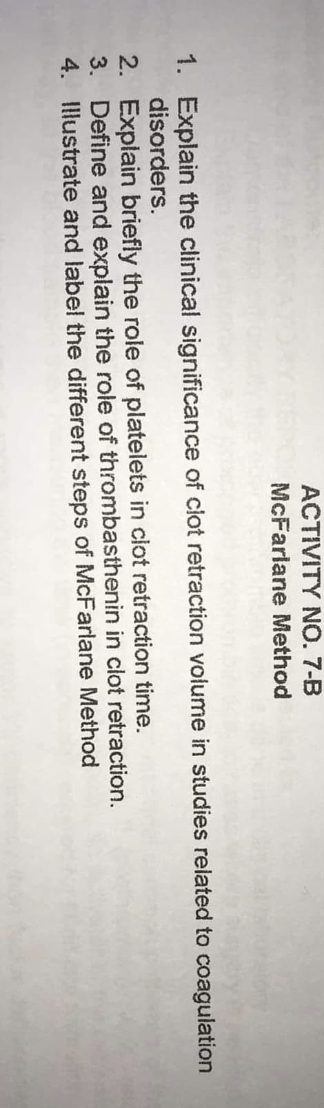 ACTIVITY NO. 7-B
McFarlane Method
1. Explain the clinical significance of clot retraction volume in studies related to coagulation
disorders.
2.
Explain briefly the role of platelets in clot retraction time.
3. Define and explain the role of thrombasthenin in clot retraction.
Illustrate and label the different steps of McFarlane Method
4.