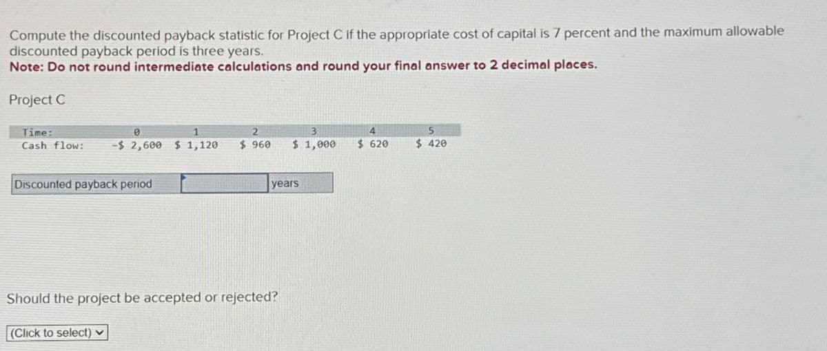 Compute the discounted payback statistic for Project C if the appropriate cost of capital is 7 percent and the maximum allowable
discounted payback period is three years.
Note: Do not round intermediate calculations and round your final answer to 2 decimal places.
Project C
Time:
2
Cash flow:
-$ 2,600 $ 1,120
$ 960
3
$ 1,000
4
5
$ 620
$ 420
Discounted payback period
years
Should the project be accepted or rejected?
(Click to select)
