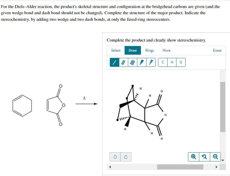 For the Diels-Alder reaction, the product's skeletal structure and configuration at the bridgehead carbons are given (and the
given wedge bond and dash bond should not be changed). Complete the structure of the major product. Indicate the
stereochemistry, by adding two wedge and two dash bonds, at only the fused-ring stereocenters.
A
Complete the product and clearly show stereochemistry.
Select
Draw
Rings
More
H
G
=
H
C
H 0
°
Erase
Q2 Q