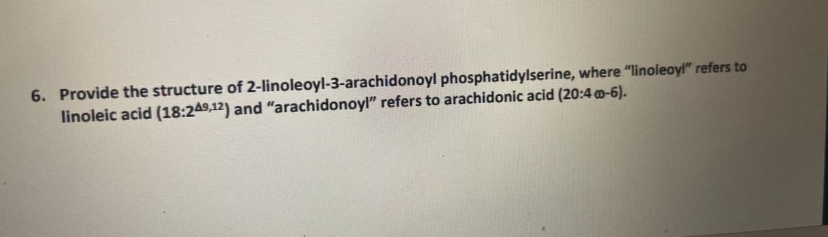 6. Provide the structure of 2-linoleoyl-3-arachidonoyl phosphatidylserine, where "linoleoyl" refers to
linoleic acid (18:249,12) and "arachidonoyl” refers to arachidonic acid (20:4 @-6).