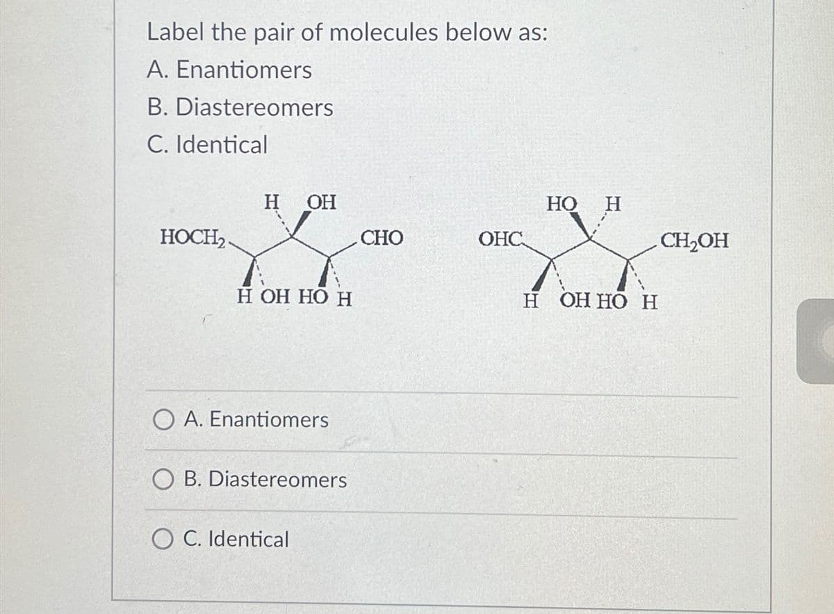 Label the pair of molecules below as:
A. Enantiomers
B. Diastereomers
C. Identical
HOCH2
H
H OH
OH HO H
OA. Enantiomers
OB. Diastereomers
OC. Identical
HO
H
CHO
OHC
CH₂OH
H OH HO H