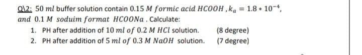 Q12: 50 ml buffer solution contain 0.15 M formic acid HCOOH,ka = 1.8*10-4,
and 0.1 M soduim format HCOONa. Calculate:
1. PH after addition of 10 ml of 0.2 M HCl solution.
2. PH after addition of 5 ml of 0.3 M NaOH solution.
(8 degree)
(7 degree)