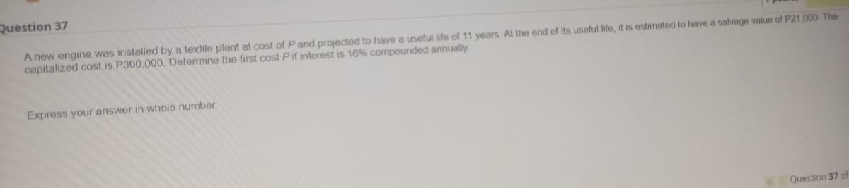 Question 37
A new engine was installed by a textle plant at cost of P and projected to have a useful life of 11 years. At the end of its useful life, it is estimated to have a salvage value of P21,000 The
capitalized cost is P300,000. Determine the first cost P if interest is 16% compounded annually.
Express your answer in whole number
K< Question 37 of
