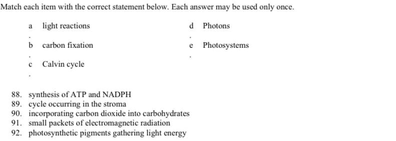 Match each item with the correct statement below. Each answer may be used only once.
a light reactions
d Photons
b carbon fixation
Photosystems
c Calvin cycle
88. synthesis of ATP and NADPH
89. cycle occurring in the stroma
90. incorporating carbon dioxide into carbohydrates
91. small packets of electromagnetic radiation
92. photosynthetic pigments gathering light energy
