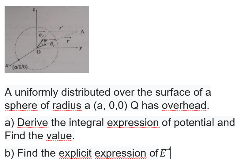 x(a/0/0}.
A uniformly distributed over the surface of a
sphere of radius a (a, 0,0) Q has overhead.
a) Derive the integral expression of potential and
Find the value.
b) Find the explicit expression of E
w
w wwm
