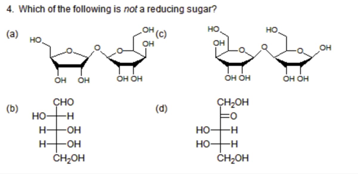4. Which of the following is not a reducing sugar?
(a)
OH
(c)
HO
HO
CHO
OH
(b)
HO- -H
H- -OH
H- -OH
CH₂OH
HỌ HỌ
(d)
HO
OH OH
OH OH
CH₂OH
HO-H
HO
-H
CH₂OH
HO