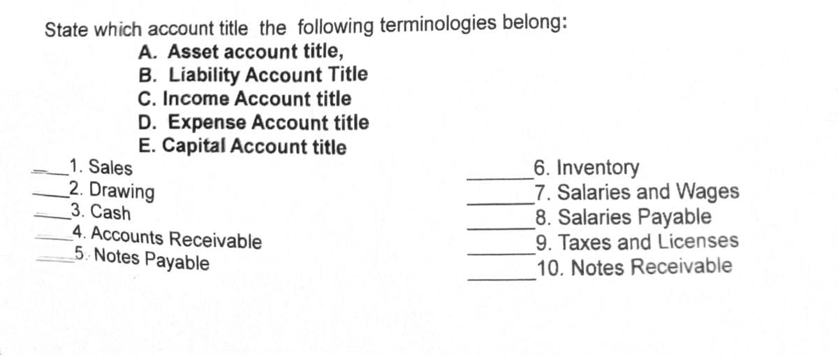 State which account title the following terminologies belong:
A. Asset account title,
B. Liability Account Title
C. Income Account title
D. Expense Account title
E. Capital Account title
1. Sales
2. Drawing
3. Cash
4. Accounts Receivable
5. Notes Payable
6. Inventory
7. Salaries and Wages
8. Salaries Payable
9. Taxes and Licenses
10. Notes Receivable