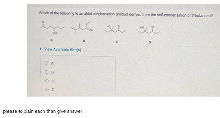 Which of the following is an aldol condensation product derived from the self-condensation of 2-butanone?
OH
OH
A
> View Available Hint(s)
O A
O D
please explain each than give answer
