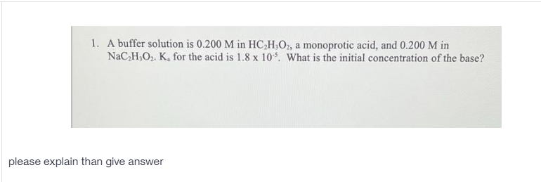 1. A buffer solution is 0.200 M in HC,H.O2, a monoprotic acid, and 0.200 M in
NaC,H,O2. K, for the acid is 1.8 x 10. What is the initial concentration of the base?
please explain than give answer
