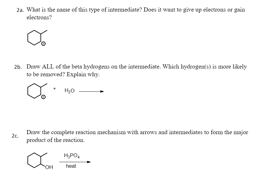 2a. What is the name of this type of intermediate? Does it want to give up electrons or gain
electrons?
2b. Draw ALL of the beta hydrogens on the intermediate. Which hydrogen(s) is more likely
to be removed? Explain why.
+
H20
Draw the complete reaction mechanism with arrows and intermediates to form the major
product of the reaction.
2с.
H;PO4
heat
