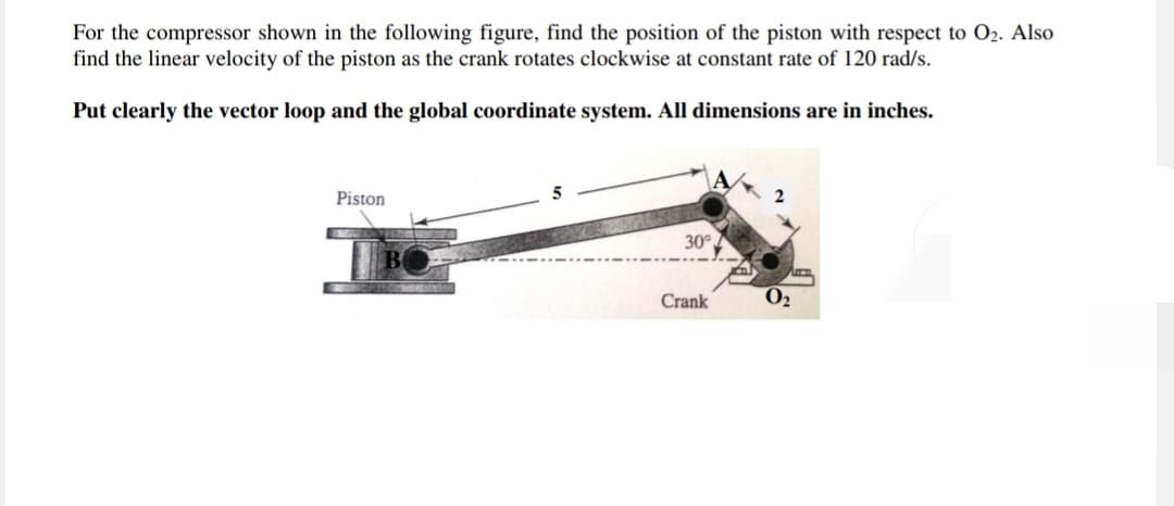 For the compressor shown in the following figure, find the position of the piston with respect to O2. Also
find the linear velocity of the piston as the crank rotates clockwise at constant rate of 120 rad/s.
Put clearly the vector loop and the global coordinate system. All dimensions are in inches.
Piston
30°
Crank