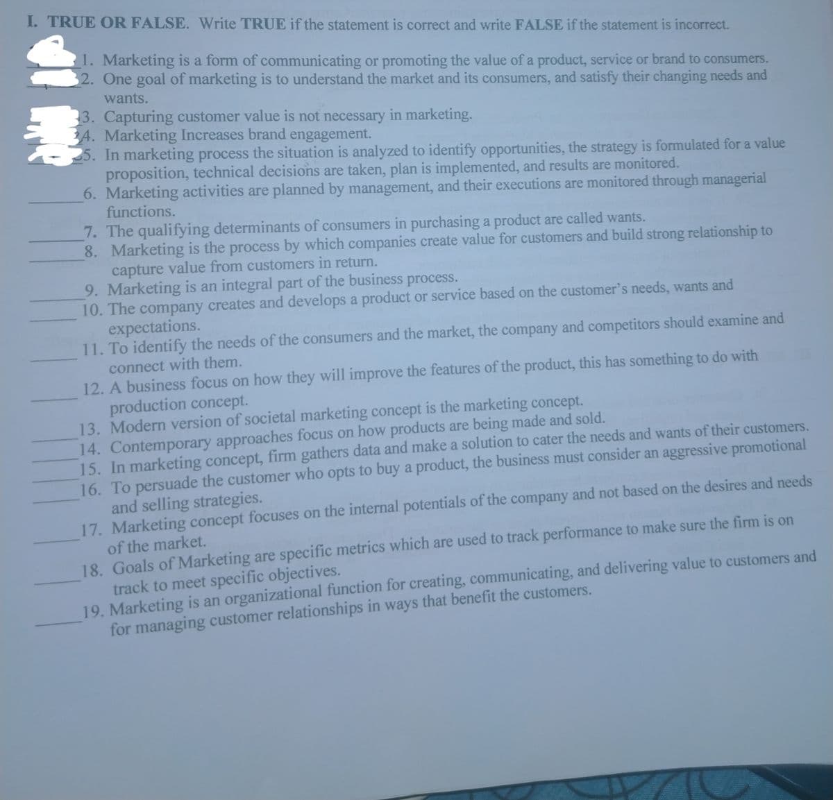 I. TRUE OR FALSE. Write TRUE if the statement is correct and write FALSE if the statement is incorrect.
1. Marketing is a form of communicating or promoting the value of a product, service or brand to consumers.
2. One goal of marketing is to understand the market and its consumers, and satisfy their changing needs and
wants.
3. Capturing customer value is not necessary in marketing.
4. Marketing Increases brand engagement.
In marketing process the situation is analyzed to identify opportunities, the strategy is formulated for a value
proposition, technical decisions are taken, plan is implemented, and results are monitored.
6. Marketing activities are planned by management, and their executions are monitored through managerial
functions.
7. The qualifying determinants of consumers in purchasing a product are called wants.
8. Marketing is the process by which companies create value for customers and build strong relationship to
capture value from customers in return.
9. Marketing is an integral part of the business process.
10. The company creates and develops a product or service based on the customer's needs, wants and
expectations.
11. To identify the needs of the consumers and the market, the company and competitors should examine and
connect with them.
12. A business focus on how they will improve the features of the product, this has something to do with
production concept.
13. Modern version of societal marketing concept is the marketing concept.
14. Contemporary approaches focus on how products are being made and sold.
15. In marketing concept, firm gathers data and make a solution to cater the needs and wants of their customers.
16. To persuade the customer who opts to buy a product, the business must consider an aggressive promotional
and selling strategies.
17. Marketing concept focuses on the internal potentials of the company and not based on the desires and needs
of the market.
18. Goals of Marketing are specific metrics which are used to track performance to make sure the firm is on
track to meet specific objectives.
19. Marketing is an organizational function for creating, communicating, and delivering value to customers and
for managing customer relationships in ways that benefit the customers.
