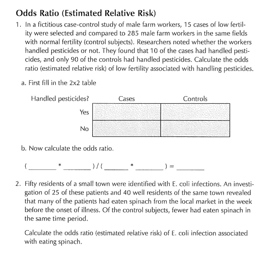 Odds Ratio (Estimated Relative Risk)
1. In a fictitious case-control study of male farm workers, 15 cases of low fertil-
ity were selected and compared to 285 male farm workers in the same fields
with normal fertility (control subjects). Researchers noted whether the workers
handled pesticides or not. They found that 10 of the cases had handled pesti-
cides, and only 90 of the controls had handled pesticides. Calculate the odds
ratio (estimated relative risk) of low fertility associated with handling pesticides.
a. First fill in the 2x2 table
Handled pesticides?
Yes
No
b. Now calculate the odds ratio.
Cases
Controls
.)/(______
2. Fifty residents of a small town were identified with E. coli infections. An investi-
gation of 25 of these patients and 40 well residents of the same town revealed
that many of the patients had eaten spinach from the local market in the week
before the onset of illness. Of the control subjects, fewer had eaten spinach in
the same time period.
=
Calculate the odds ratio (estimated relative risk) of E. coli infection associated
with eating spinach.