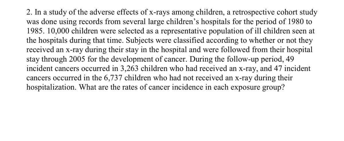 2. In a study of the adverse effects of x-rays among children, a retrospective cohort study
was done using records from several large children's hospitals for the period of 1980 to
1985. 10,000 children were selected as a representative population of ill children seen at
the hospitals during that time. Subjects were classified according to whether or not they
received an x-ray during their stay in the hospital and were followed from their hospital
stay through 2005 for the development of cancer. During the follow-up period, 49
incident cancers occurred in 3,263 children who had received an x-ray, and 47 incident
cancers occurred in the 6,737 children who had not received an x-ray during their
hospitalization. What are the rates of cancer incidence in each exposure group?
