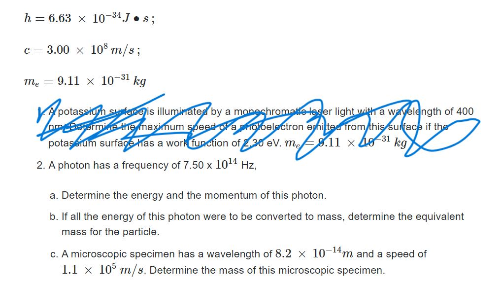 h = 6.63 x 10-34 J • s;
c = 3.00 × 108 m/s;
me = 9.11 × 10-³1 kg
My
potassium surface is illuminated by a monochromate leser light with a wavelength of 400
nm Determine the maximum speed of a photoelectron emitted from this surface if the
-31
potassium surface has a work function of 2.30 ev. m
8.11 x 40
kg
2. A photon has a frequency of 7.50 x 10¹4 Hz,
a. Determine the energy and the momentum of this photon.
b. If all the energy of this photon were to be converted to mass, determine the equivalent
mass for the particle.
c. A microscopic specimen has a wavelength of 8.2 × 10-¹4m and a speed of
1.1 x 105 m/s. Determine the mass of this microscopic specimen.