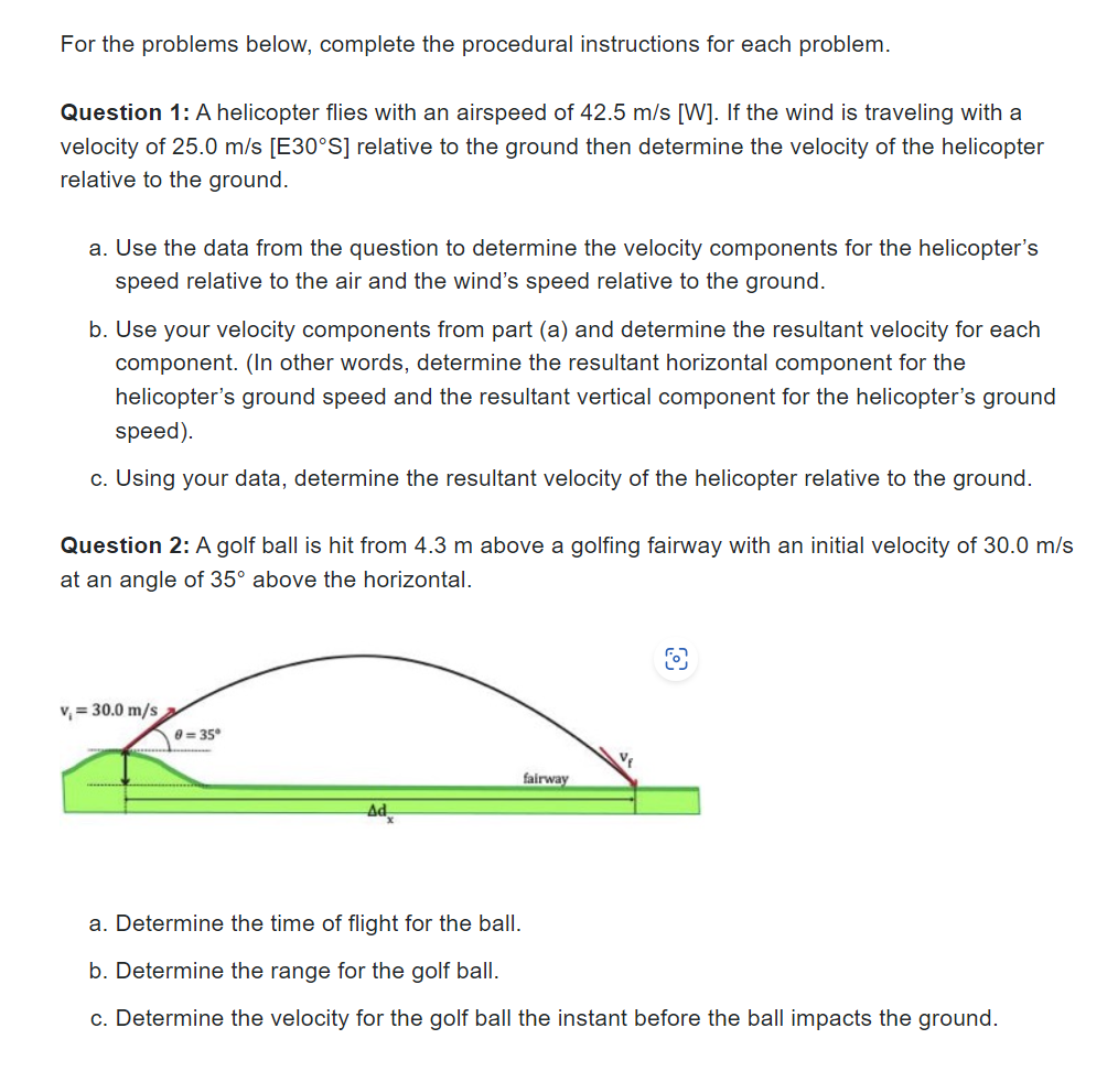 For the problems below, complete the procedural instructions for each problem.
Question 1: A helicopter flies with an airspeed of 42.5 m/s [W]. If the wind is traveling with a
velocity of 25.0 m/s [E30°S] relative to the ground then determine the velocity of the helicopter
relative to the ground.
a. Use the data from the question to determine the velocity components for the helicopter's
speed relative to the air and the wind's speed relative to the ground.
b. Use your velocity components from part (a) and determine the resultant velocity for each
component. (In other words, determine the resultant horizontal component for the
helicopter's ground speed and the resultant vertical component for the helicopter's ground
speed).
c. Using your data, determine the resultant velocity of the helicopter relative to the ground.
Question 2: A golf ball is hit from 4.3 m above a golfing fairway with an initial velocity of 30.0 m/s
at an angle of 35° above the horizontal.
v₁ = 30.0 m/s
0=35°
fairway
V₁
a. Determine the time of flight for the ball.
b. Determine the range for the golf ball.
c. Determine the velocity for the golf ball the instant before the ball impacts the ground.