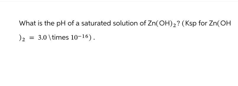 What is the pH of a saturated solution of Zn(OH)2? (Ksp for Zn(OH
)2
=
3.0 \times 10-16).