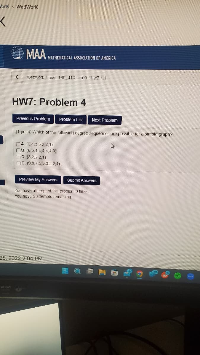 Work WeBWork
X
MAA MATHEMATICAL ASSOCIATION OF AMERICA
AMD
< webwork/ mat 140 410 1100/ hw7 / 4
HW7: Problem 4
Previous Problem Problem List Next Problem
(1 point) Which of the following degree sequences are possible for a simple graph?
DA. (6,4,3,3,2,2,1)
L
OB. (6,5.4.4.4.4.4.3)
C. (3,2,2,2,1)
OD. (9,8,7.5,5,3,2,2,1)
Preview My Answers Submit Answers
You have attempted this problem 0 times
You have 5 attempts remaining.
25, 2022 2:04 PM
H