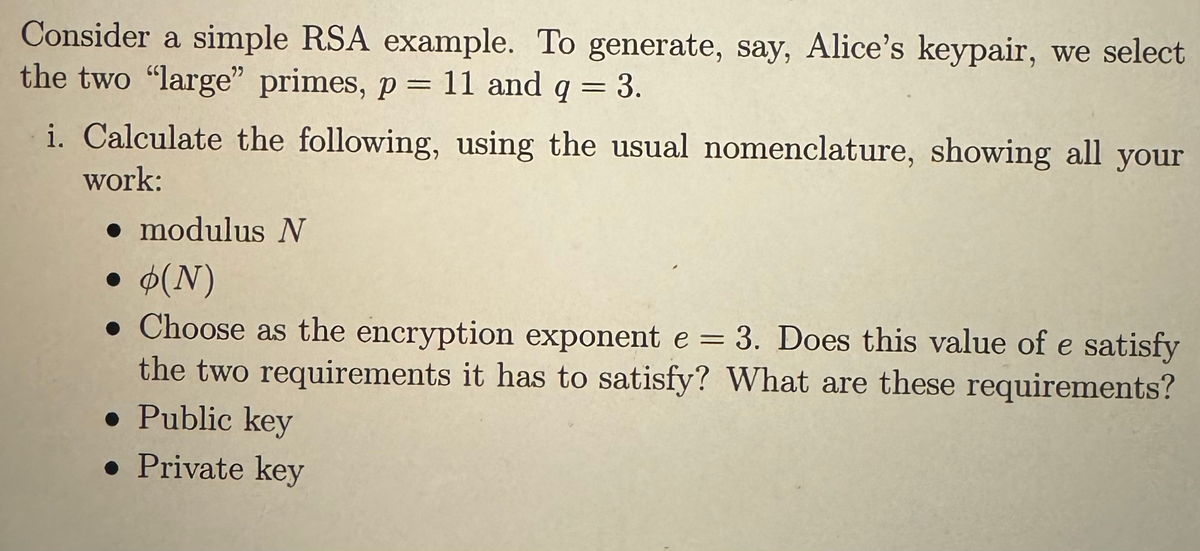 Consider a simple RSA example. To generate, say, Alice's keypair, we select
the two "large" primes, p = 11 and q = 3.
i. Calculate the following, using the usual nomenclature, showing all your
work:
. modulus N
●
• (N)
. Choose as the encryption exponent e = 3. Does this value of e satisfy
the two requirements it has to satisfy? What are these requirements?
• Public key
• Private key