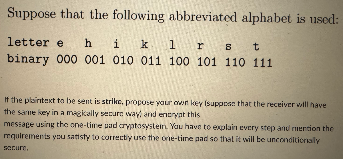 Suppose that the following abbreviated alphabet is used:
letter e hi k
1 r s t
binary 000 001 010 011 100 101 110 111
If the plaintext to be sent is strike, propose your own key (suppose that the receiver will have
the same key in a magically secure way) and encrypt this
message using the one-time pad cryptosystem. You have to explain every step and mention the
requirements you satisfy to correctly use the one-time pad so that it will be unconditionally
secure.