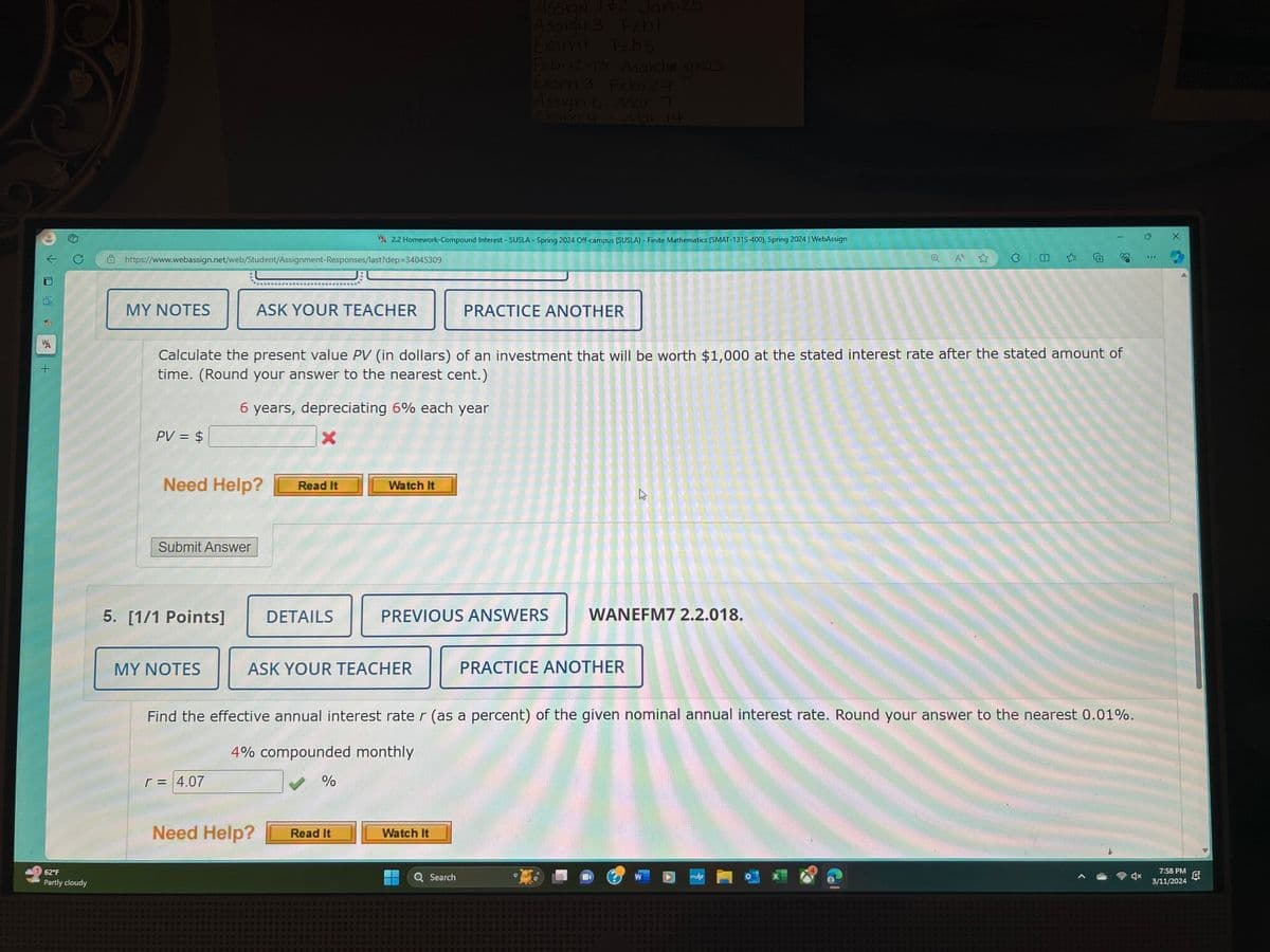 4
+
62°F
Partly cloudy
Assign 1+2 Jan 25
ASSIGN 3 Febl
Exam Feb 5
Feb 12-13 Mardie gras
Exam 3 Feb. 29
Assign Mari
Exam 4
Mar 14
2.2 Homework-Compound Interest - SUSLA - Spring 2024 Off-campus (SUSLA) - Finite Mathematics (SMAT-131S-400), Spring 2024 | WebAssign
https://www.webassign.net/web/Student/Assignment-Responses/last?dep=34045309
A
ม
MY NOTES
ASK YOUR TEACHER
PRACTICE ANOTHER
Calculate the present value PV (in dollars) of an investment that will be worth $1,000 at the stated interest rate after the stated amount of
time. (Round your answer to the nearest cent.)
6 years, depreciating 6% each year
PV = $
×
Need Help?
Read It
Watch It
Submit Answer
PREVIOUS ANSWERS
5. [1/1 Points]
DETAILS
MY NOTES
ASK YOUR TEACHER
2
WANEFM7 2.2.018.
PRACTICE ANOTHER
O
Find the effective annual interest rate r (as a percent) of the given nominal annual interest rate. Round your answer to the nearest 0.01%.
4% compounded monthly
r = 4.07
%
Need Help?
Read It
Watch It
Q Search
4
7:58 PM
匠
3/11/2024