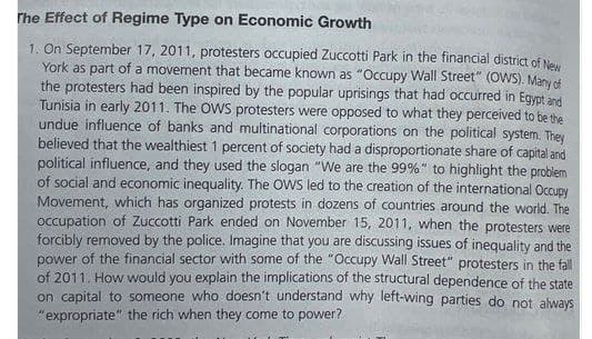 The Effect of Regime Type on Economic Growth
1. On September 17, 2011, protesters occupied Zuccotti Park in the financial district of New
York as part of a movement that became known as "Occupy Wall Street" (OWS). Many of
the protesters had been inspired by the popular uprisings that had occurred in Egypt and
Tunisia in early 2011. The OWS protesters were opposed to what they perceived to be the
undue influence of banks and multinational corporations on the political system. They
believed that the wealthiest 1 percent of society had a disproportionate share of capital and
political influence, and they used the slogan "We are the 99%" to highlight the problem
of social and economic inequality. The OWS led to the creation of the international Occupy
Movement, which has organized protests in dozens of countries around the world. The
occupation of Zuccotti Park ended on November 15, 2011, when the protesters were
forcibly removed by the police. Imagine that you are discussing issues of inequality and the
power of the financial sector with some of the "Occupy Wall Street" protesters in the fall
of 2011. How would you explain the implications of the structural dependence of the state
on capital to someone who doesn't understand why left-wing parties do not always
"expropriate" the rich when they come to power?