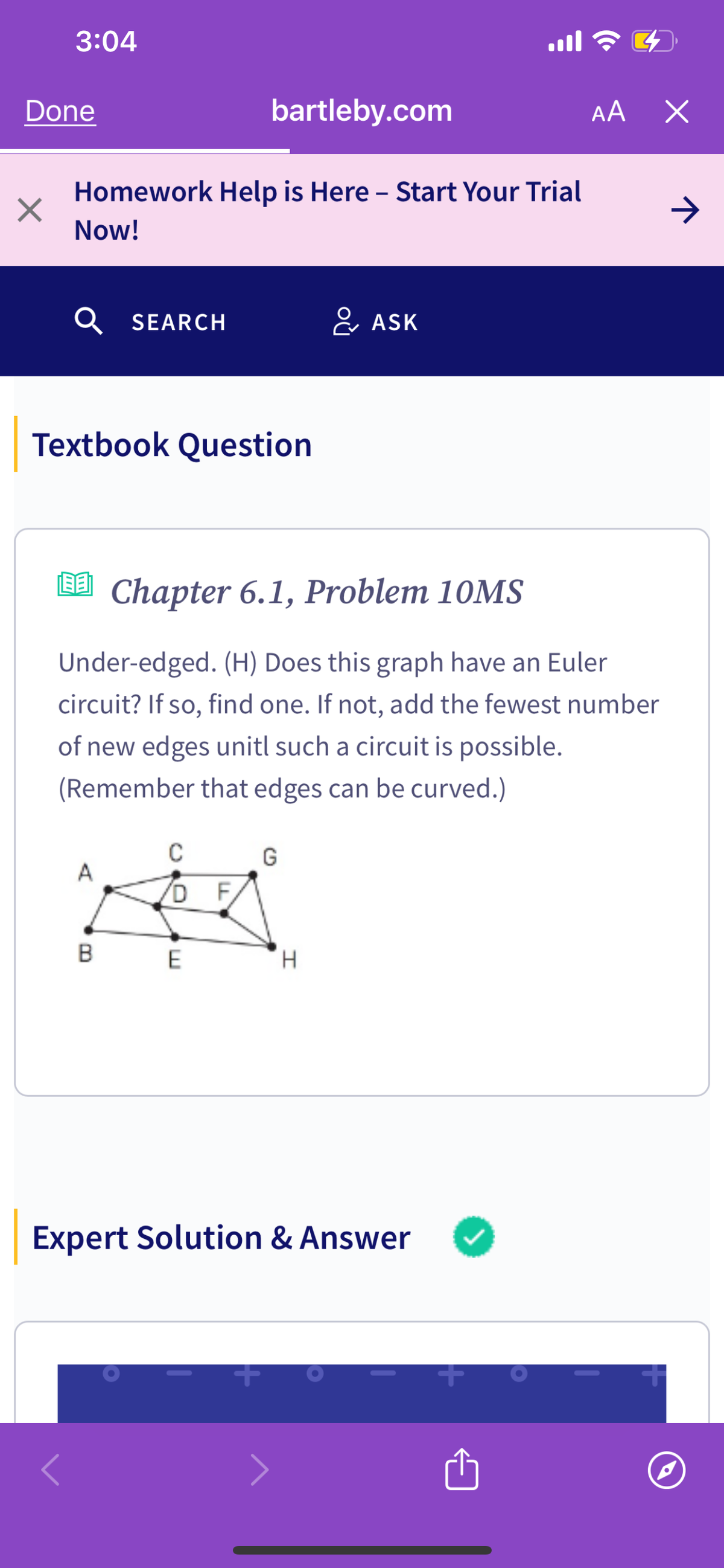 3:04
ฟล
AA
Х
Done
bartleby.com
-
Homework Help is Here – Start Your Trial
Now!
Q SEARCH
ASK
Textbook Question
[] Chapter 6.1, Problem 10MS
Under-edged. (H) Does this graph have an Euler
circuit? If so, find one. If not, add the fewest number
of new edges unitl such a circuit is possible.
(Remember that edges can be curved.)
C
G
DF
B
E
H
Expert Solution & Answer
+
+