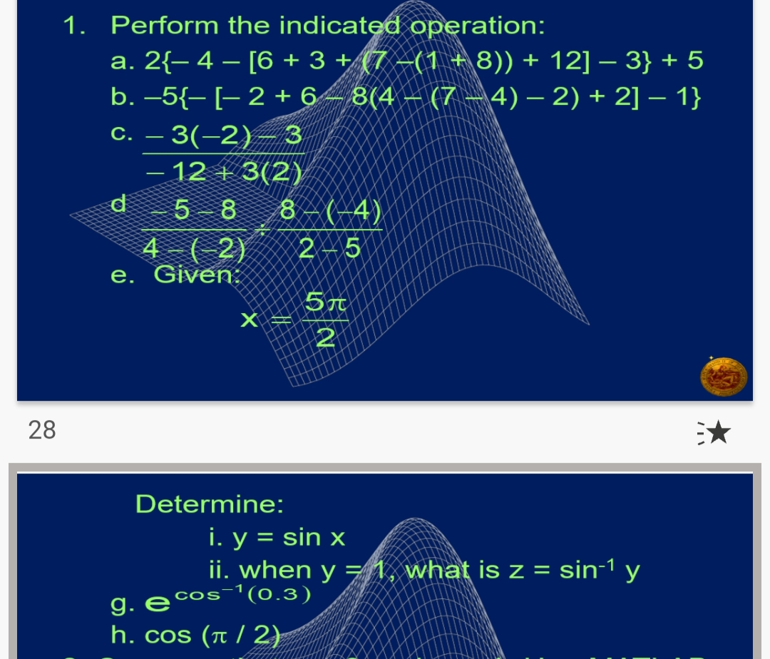 1. Perform the indicated operation:
a. 2{- 4 – [6 + 3 + (7 –(1 + 8)) + 12] – 3} + 5
b. –5{- [- 2 + 6– 8(4 – (7 – 4) – 2) + 2] – 1}
C. – 3(-2)–3
12 + 3(2)
d
8 – (-4)
2 – 5
5 8
4 (-2)
e. Given:
2
28
Determine:
i. y = sin x
ii. when y =1, what is z = sin-1 y
e cos-1(0.3)
g. E'
h. cos (π/2)

