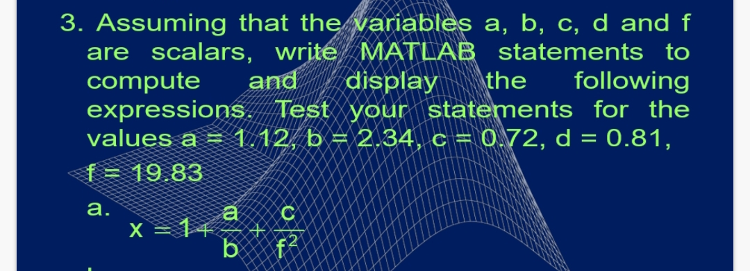 3. Assuming that the variables a, b, c, d and f
are scalars, write MATLAB statements to
compute
expressions. Test your statements for the
values a = 1.12, b = 2.34, c = 0.72, d = 0.81,
f= 19.83
and
display
the
following
а.
X = 14
