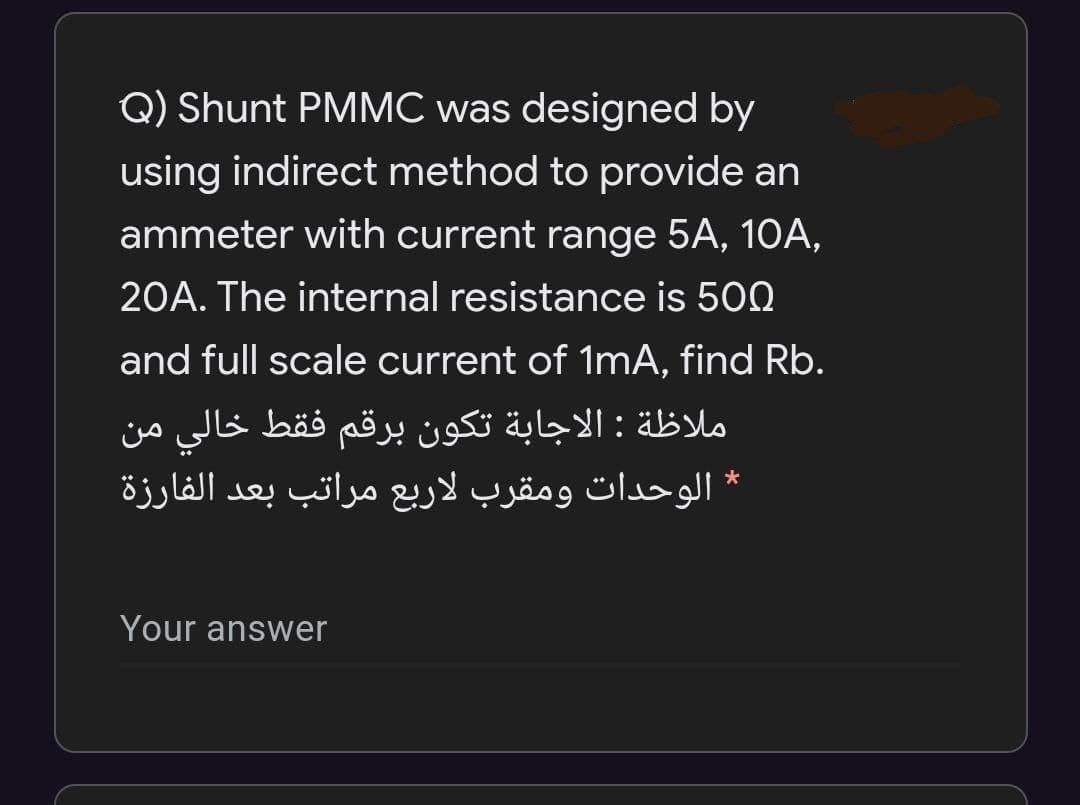Q) Shunt PMMC was designed by
using indirect method to provide an
ammeter with current range 5A, 10A,
20A. The internal resistance is 500
and full scale current of 1mA, find Rb.
ملاظة : الاجابة تكون برقم فقط خالي من
* الوحدات ومقرب لاربع مراتب بعد الفارزة
Your answer
