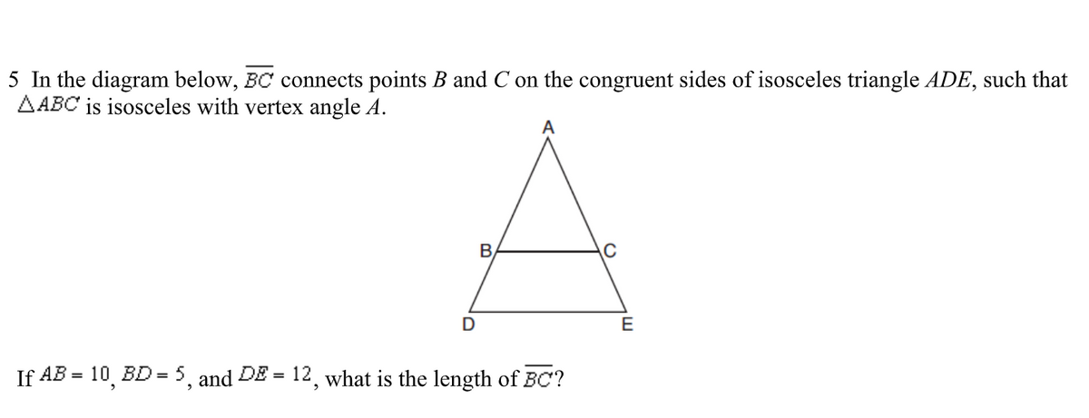 5 In the diagram below, BC connects points B and C on the congruent sides of isosceles triangle ADE, such that
AABC is isosceles with vertex angle A.
D
B
If AB = 10, BD = 5, and DE= 12, what is the length of BC?
E