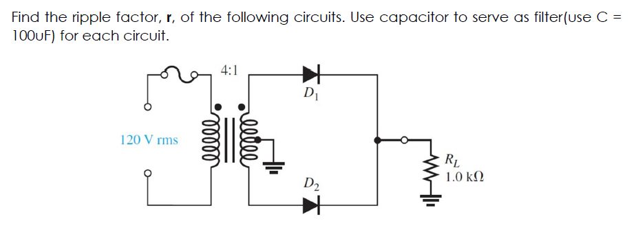 Find the ripple factor, r, of the following circuits. Use capacitor to serve as filter(use C =
100UF) for each circuit.
4:1
D1
120 V rms
RL
1.0 kN
D2
elle
lelll
