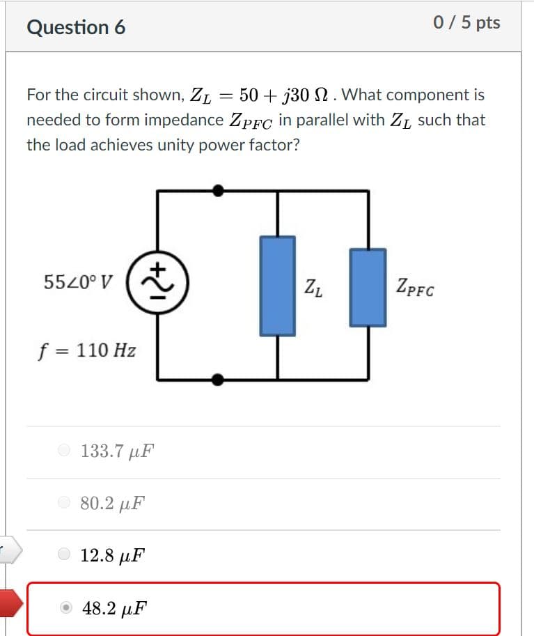 0/5 pts
Question 6
For the circuit shown, ZL
50 + j30 N. What component is
needed to form impedance ZPFC in parallel with ZL such that
the load achieves unity power factor?
5520° V
ZPFC
ZL
f = 110 Hz
O 133.7 µF
O 80.2 µF
12.8 µF
48.2 µF

