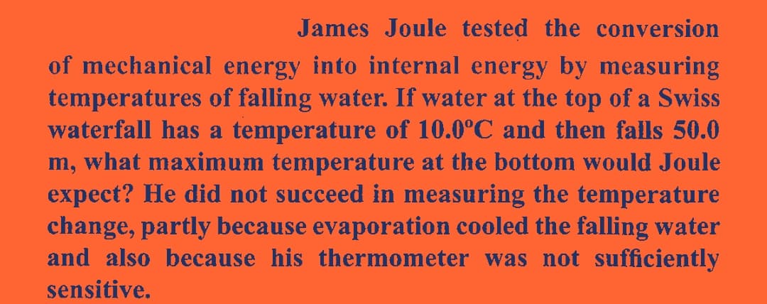 James Joule tested the conversion
of mechanical energy into internal energy by measuring
temperatures of falling water. If water at the top of a Swiss
waterfall has a temperature of 10.0ºC and then falls 50.0
m, what maximum temperature at the bottom would Joule
expect? He did not succeed in measuring the temperature
change, partly because evaporation cooled the falling water
and also because his thermometer was not sufficiently
sensitive.