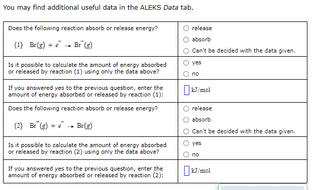 You may find additional useful data in the ALEKS Data tab.
Does the following reaction absorb or release energy?
release
absorb
(1) Br(g) + e - Br (g)
Can't be decided with the data given.
Is it possible to calculate the amount of energy absorbed
or released by reaction (1) using only the data above?
yes
no
If you answered yes to the previous question, enter the
amount of energy absorbed or released by reaction (1):
kJ/mol
Does the following reaction absorb or release energy?
release
absorb
(2) Br (g) + e - Br(g)
Can't be decided with the data given.
Is it possible to calculate the amount of energy absorbed
or released by reaction (2) using only the data above?
yes
no
If you answered yes to the previous question, enter the
amount of energy absorbed or released by reaction (2):
OkJ/mol
