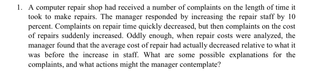 1. A computer repair shop had received a number of complaints on the length of time it
took to make repairs. The manager responded by increasing the repair staff by 10
percent. Complaints on repair time quickly decreased, but then complaints on the cost
of repairs suddenly increased. Oddly enough, when repair costs were analyzed, the
manager found that the average cost of repair had actually decreased relative to what it
was before the increase in staff. What are some possible explanations for the
complaints, and what actions might the manager contemplate?
