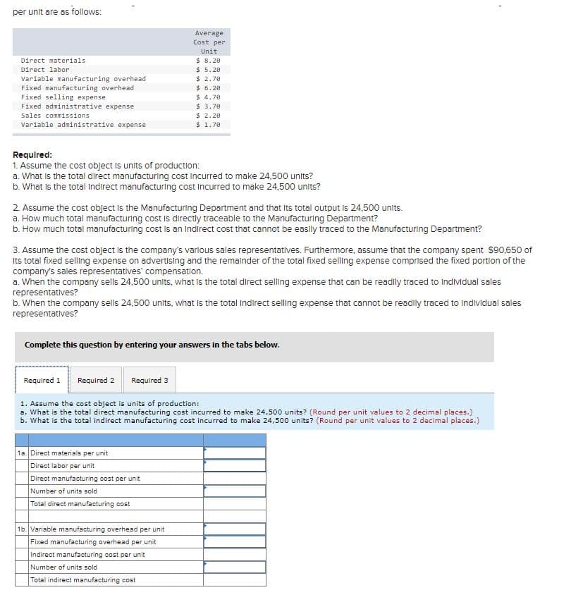 per unit are as follows:
Average
Cost per
Unit
$ 8.20
$ 5.20
$ 2.70
$ 6.20
$ 4.70
$ 3.70
$ 2.20
$ 1.70
Direct materials
Direct labor
Variable manufacturing overhead
Fixed manufacturing overhead
Fixed selling expense
Fixed administrative expense
Sales commissions
Variable administrative expense
Required:
1. Assume the cost object is units of production:
a. What is the total direct manufacturing cost incurred to make 24,500 units?
b. What is the total Indirect manufacturing cost Incurred to make 24,500 units?
2. Assume the cost object is the Manufacturing Department and that Its total output is 24,500 units.
a. How much total manufacturing cost Is directly traceable to the Manufacturing Department?
b. How much total manufacturing cost is an Indirect cost that cannot be easily traced to the Manufacturing Department?
3. Assume the cost object is the company's varlous sales representatives. Furthermore, assume that the company spent $90,650 of
Its total fixed selling expense on advertısing and the remainder of the total fixed selling expense comprised the fixed portion of the
company's sales representatives' compensation.
a. When the company sells 24,500 units, what is the total direct selling expense that can be readly traced to Individual sales
representatives?
b. When the company sells 24,500 units, what is the total Indirect selling expense that cannot be readily traced to individual sales
representatives?
Complete this question by entering your answers in the tabs below.
Required 1
Required 2
Required 3
1. Assume the cost object is units of production:
a. What is the total direct manufacturing cost incurred to make 24,500 units? (Round per unit values to 2 decimal places.)
b. What is the total indirect manufacturing cost incurred to make 24,500 units? (Round per unit values to 2 decimal places.)
1a. Direct materials
unit
Direct labor per unit
Direct manufacturing cost per unit
Number of units sold
Total direct manufacturing cost
16. Variable manufacturing overhead per unit
Fixed manufacturing overhead per unit
Indirect manufacturing cost per unit
Number of units sold
Total indirect manufacturing cost
