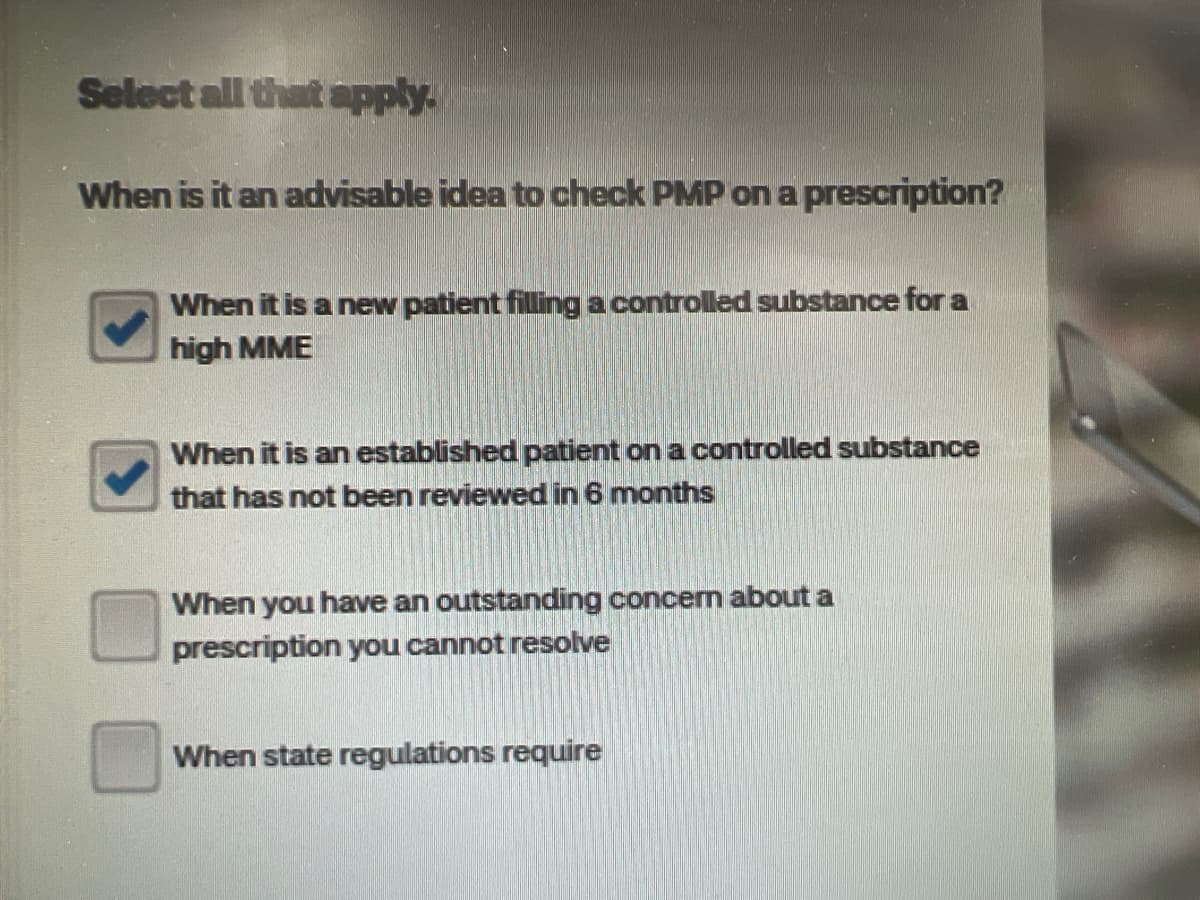 Select all that apply.
When is it an advisable idea to check PMP on a prescription?
When it is a new patient fillinga controlled substance for a
high MME
When it is an established patient on a controlled substance
that has not been reviewed in 6 months
When you have an outstanding concern about a
prescription you cannot resolve
When state regulations require
