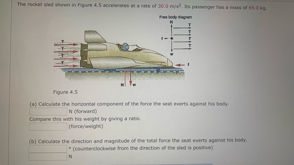 The rocket sled shown in Figure 4.5 accelerates at a rate of 30.0 m/s². Its passenger has a mass of 69.0 kg.
Free body diagram
T
Figure 4.5
(a) Calculate the horizontal component of the force the seat exerts against his body.
N (forward)
Compare this with his weight by giving a ratio.
(force/weight)
(b) Calculate the direction and magnitude of the total force the seat exerts against his body.
(counterclockwise from the direction of the sled is positive)
