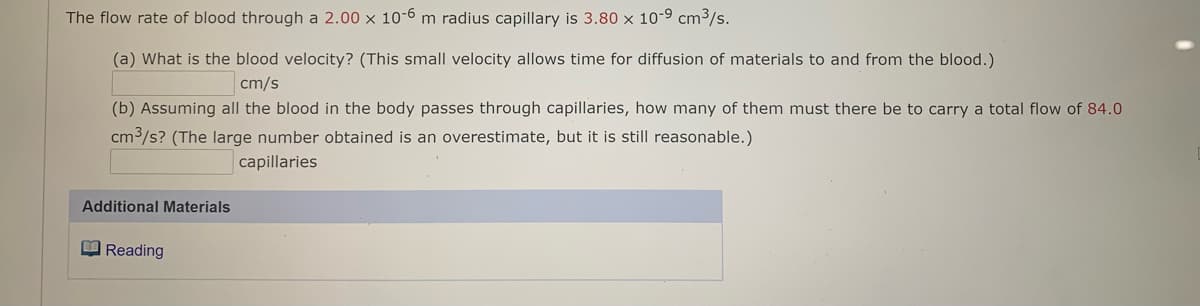 The flow rate of blood through a 2.00 x 10-6 m radius capillary is 3.80 x 10-9 cm3/s.
(a) What is the blood velocity? (This small velocity allows time for diffusion of materials to and from the blood.)
cm/s
(b) Assuming all the blood in the body passes through capillaries, how many of them must there be to carry a total flow of 84.0
cm3/s? (The large number obtained is an overestimate, but it is still reasonable.)
capillaries
Additional Materials
O Reading

