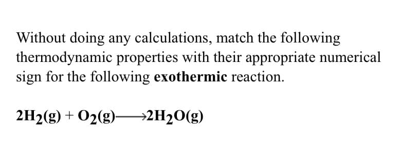 Without doing any calculations, match the following
thermodynamic properties with their appropriate numerical
sign for the following exothermic reaction.
2H2(g) + O2(g)–→2H20(g)
