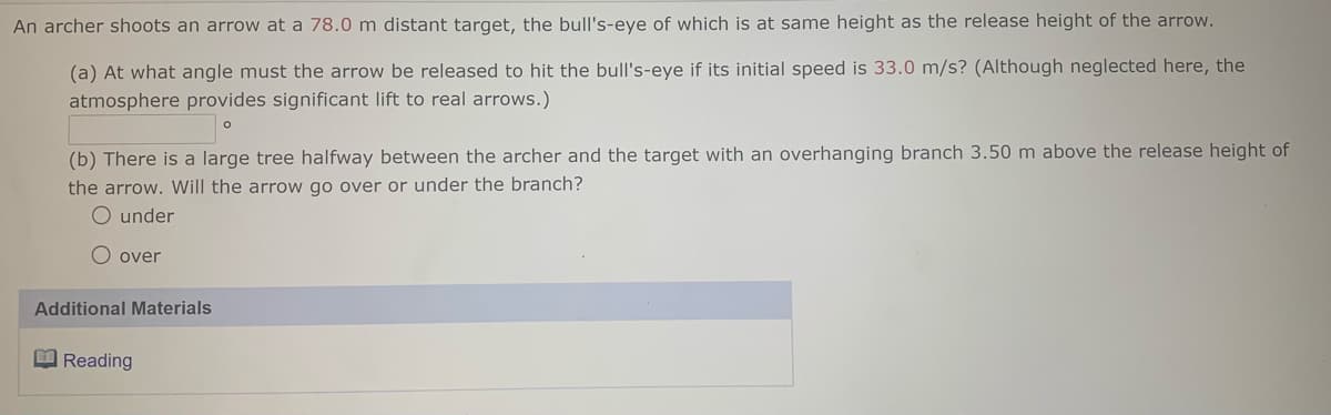 An archer shoots an arrow at a 78.0 m distant target, the bull's-eye of which is at same height as the release height of the arrow.
(a) At what angle must the arrow be released to hit the bull's-eye if its initial speed is 33.0 m/s? (Although neglected here, the
atmosphere provides significant lift to real arrows.)
(b) There is a large tree halfway between the archer and the target with an overhanging branch 3.50 m above the release height of
the arrow. Will the arrow go over or under the branch?
O under
O over
Additional Materials
B Reading
