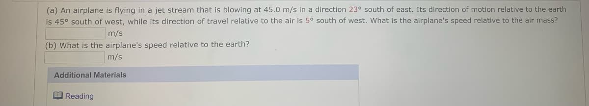 (a) An airplane is flying in a jet stream that is blowing at 45.0 m/s in a direction 23° south of east. Its direction of motion relative to the earth
is 45° south of west, while its direction of travel relative to the air is 5° south of west. What is the airplane's speed relative to the air mass?
m/s
(b) What is the airplane's speed relative to the earth?
m/s
Additional Materials
M Reading
