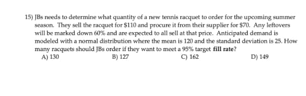 15) JBs needs to determine what quantity of a new tennis racquet to order for the upcoming summer
season. They sell the racquet for $110 and procure it from their supplier for $70. Any leftovers
will be marked down 60% and are expected to all sell at that price. Anticipated demand is
modeled with a normal distribution where the mean is 120 and the standard deviation is 25. How
many racquets should JBs order if they want to meet a 95% target fill rate?
A) 130
C) 162
B) 127
D) 149

