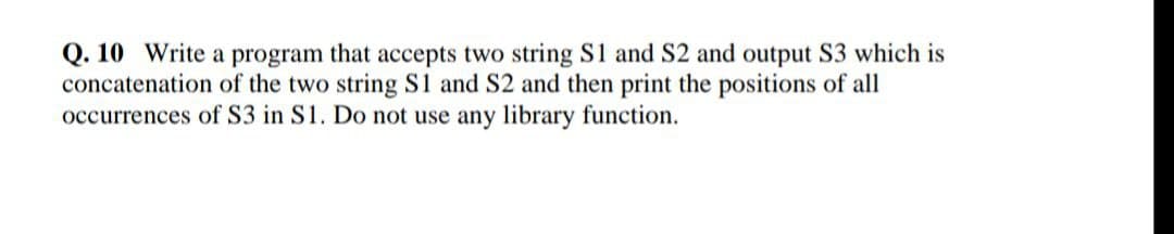 Q. 10 Write a program that accepts two string S1 and S2 and output S3 which is
concatenation of the two string S1 and S2 and then print the positions of all
occurrences of S3 in S1. Do not use any library function.