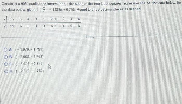 Construct a 90% confidence interval about the slope of the true least-squares regression line, for the data below, for
the data below, given that y=-1.885x +0.758. Round to three decimal places as needed.
X -5-3 4 1-1-20 2 3-4
y 11 6-6-1 3 41 -4-5 8
OA. (-1.979,- 1.791)
OB. (-2.008,-1.762)
OC. (-3.025,-0.745)
OD. (-2.010.-1.760)
D
SEXE