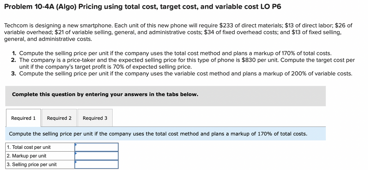 Problem 10-4A (Algo) Pricing using total cost, target cost, and variable cost LO P6
Techcom is designing a new smartphone. Each unit of this new phone will require $233 of direct materials; $13 of direct labor; $26 of
variable overhead; $21 of variable selling, general, and administrative costs; $34 of fixed overhead costs; and $13 of fixed selling,
general, and administrative costs.
1. Compute the selling price per unit if the company uses the total cost method and plans a markup of 170% of total costs.
2. The company is a price-taker and the expected selling price for this type of phone is $830 per unit. Compute the target cost per
unit if the company's target profit is 70% of expected selling price.
3. Compute the selling price per unit if the company uses the variable cost method and plans a markup of 200% of variable costs.
Complete this question by entering your answers in the tabs below.
Required 1 Required 2
Required 3
Compute the selling price per unit if the company uses the total cost method and plans a markup of 170% of total costs.
1. Total cost per unit
2. Markup per unit
3. Selling price per unit