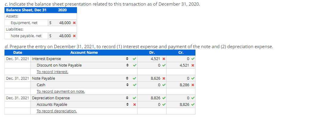c. Indicate the balance sheet presentation related to this transaction as of December 31, 2020.
Balance Sheet, Dec 31
2020
Assets:
Equipment, net
Liabilities:
Note payable, net
$
$ 48,000 *
d. Prepare the entry on December 31, 2021, to record (1) interest expense and payment of the note and (2) depreciation expense.
Date
Account Name
Dr.
Cr.
Dec. 31, 2021
48,000 x
Interest Expense
Discount on Note Payable
To record interest.
Dec. 31, 2021 Note Payable
Cash
To record payment on note.
Dec. 31, 2021 Depreciation Expense
Accounts Payable
To record depreciation.
+
+
◆
+
✓
✓
✓
♦ ✓
◆
X
4,521 *
0✔
8.626 X
0✔
8,826 ✔
0✔
0✔
4,521 *
0 ✓
8,286 *
0 ✓
8,826 ✔