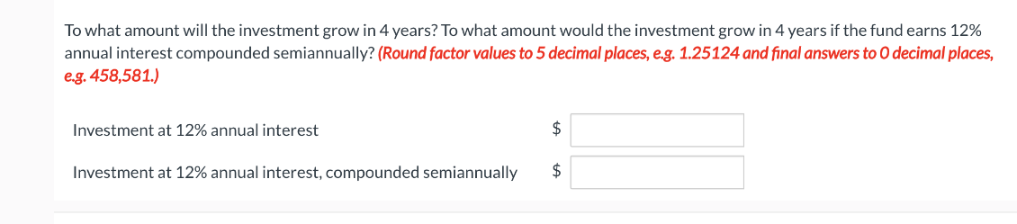 To what amount will the investment grow in 4 years? To what amount would the investment grow in 4 years if the fund earns 12%
annual interest compounded semiannually? (Round factor values to 5 decimal places, e.g. 1.25124 and final answers to O decimal places,
e.g. 458,581.)
Investment at 12% annual interest
Investment at 12% annual interest, compounded semiannually
$
+A
$