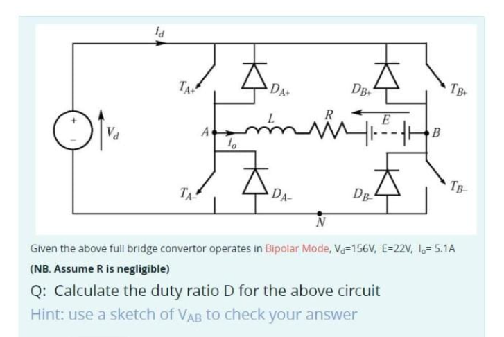Va
fd
TA+
TA
A
fo
DA+
R
můů
DA-
DB
DB
B
TB
TB-
Given the above full bridge convertor operates in Bipolar Mode, V-156V, E-22V, 1= 5.1A
(NB. Assume R is negligible)
Q: Calculate the duty ratio D for the above circuit
Hint: use a sketch of VAB to check your answer